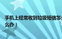 手机上经常收到垃圾短信怎么办（手机总是收到短信垃圾怎么办）
