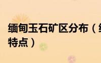 缅甸玉石矿区分布（缅甸各种矿区的原石特征特点）