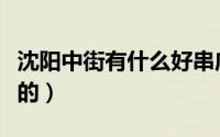 沈阳中街有什么好串店（沈阳中街有什么好吃的）