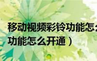 移动视频彩铃功能怎么开通的（移动视频彩铃功能怎么开通）