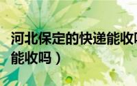 河北保定的快递能收吗最新（河北保定的快递能收吗）