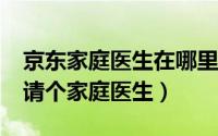 京东家庭医生在哪里（如何通过“京东家医”请个家庭医生）