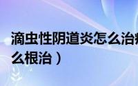 滴虫性阴道炎怎么治疗更快（滴虫性阴道炎怎么根治）