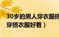 30岁的男人穿衣服搭配技巧（30岁男人怎么穿搭衣服好看）