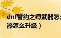 dnf誓约之缚武器怎么升级（dnf誓约之缚武器怎么升级）