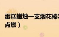 蛋糕蜡烛一支烟花棒怎么点（蛋糕烟花棒怎么点燃）
