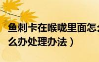 鱼刺卡在喉咙里面怎么办（鱼刺卡在喉咙里怎么办处理办法）