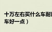 十万左右买什么车耐用省油（十万左右买什么车好一点）