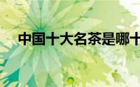 中国十大名茶是哪十个（中国十大名茶）