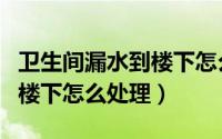 卫生间漏水到楼下怎么办天津（卫生间漏水到楼下怎么处理）