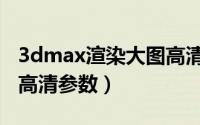 3dmax渲染大图高清参数（3dmax渲染大图高清参数）