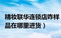 精妆联华连锁店咋样（精妆联华美妆正品化妆品在哪里进货）