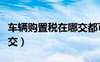车辆购置税在哪交都可以吗（车辆购置税在哪交）