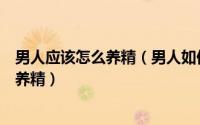 男人应该怎么养精（男人如何养精怎么养精吃什么可以生精养精）