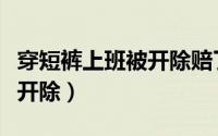 穿短裤上班被开除赔了六万多（穿短裤上班被开除）