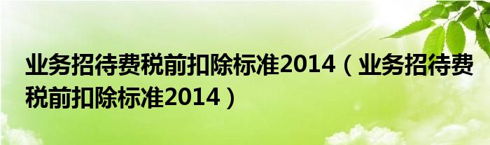 业务招待费税前扣除标准2014（业务招待费税前扣除标准2014）