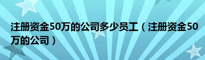 注册资金50万的公司多少员工（注册资金50万的公司）