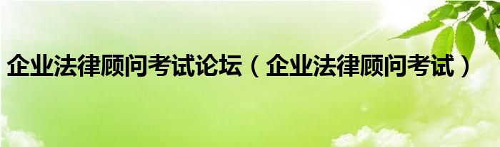 企业法律顾问考试论坛（企业法律顾问考试）