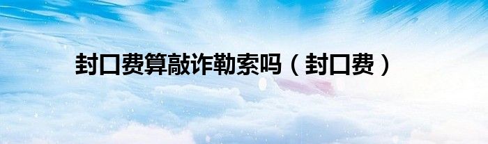 封口费算敲诈勒索吗（封口费）