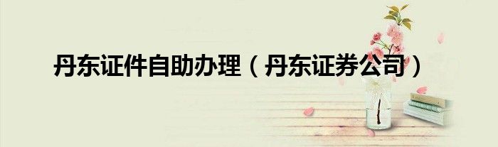 丹东证件自助办理（丹东证券公司）