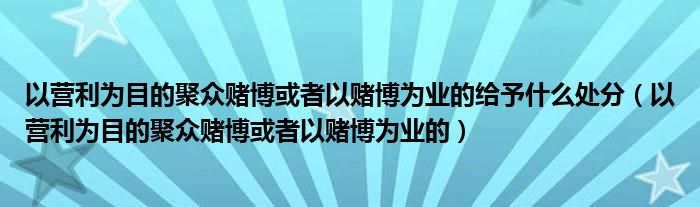 以营利为目的聚众赌博或者以赌博为业的给予什么处分（以营利为目的聚众赌博或者以赌博为业的）