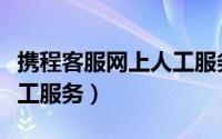 携程客服网上人工服务（怎样接通携程网的人工服务）
