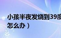 小孩半夜发烧到39度怎么办（小孩半夜发烧怎么办）