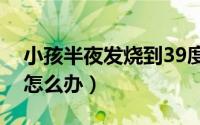 小孩半夜发烧到39度怎么办（小孩半夜发烧怎么办）