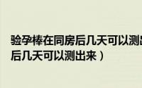 验孕棒在同房后几天可以测出来（同房后多久可以验孕同房后几天可以测出来）