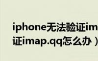 iphone无法验证imap.qq（iphone无法验证imap.qq怎么办）