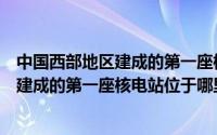 中国西部地区建成的第一座核电站位于哪里（中国西部地区建成的第一座核电站位于哪里）