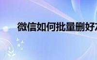 微信如何批量删好友（微信如何炸屎）