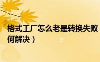格式工厂怎么老是转换失败（格式工厂转换失败怎么回事如何解决）
