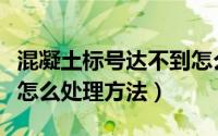 混凝土标号达不到怎么处理（混凝土标号不足怎么处理方法）