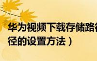 华为视频下载存储路径（华为视频应用缓存路径的设置方法）