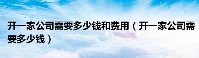 开一家公司需要多少钱和费用（开一家公司需要多少钱）