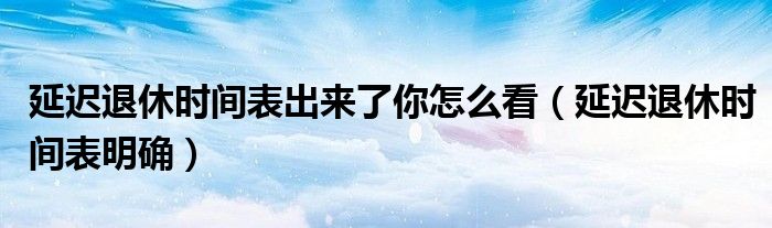 延迟退休时间表出来了你怎么看（延迟退休时间表明确）