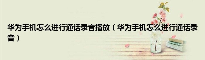 华为手机怎么进行通话录音播放（华为手机怎么进行通话录音）