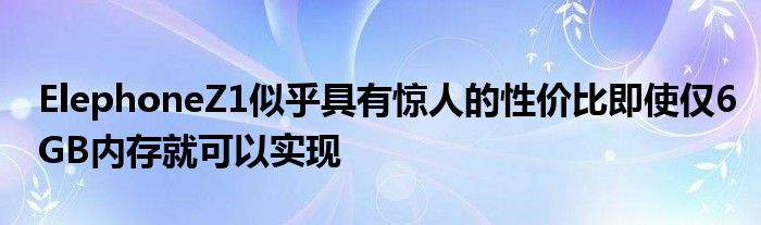 ElephoneZ1似乎具有惊人的性价比即使仅6GB内存就可以实现