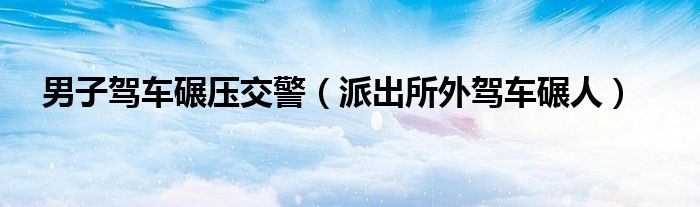 男子驾车碾压交警（派出所外驾车碾人）