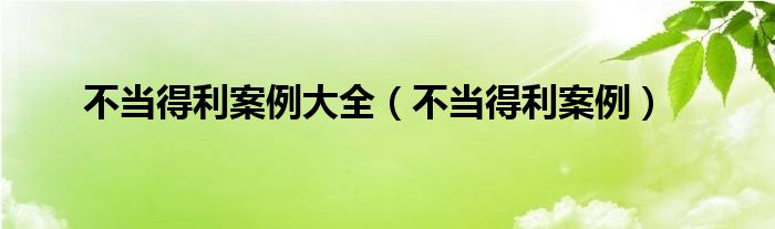 不当得利案例大全（不当得利案例）