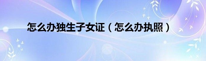 怎么办独生子女证（怎么办执照）