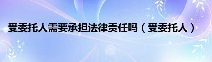 受委托人需要承担法律责任吗（受委托人）
