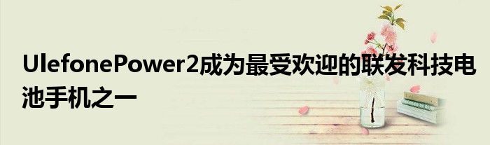 UlefonePower2成为最受欢迎的联发科技电池手机之一