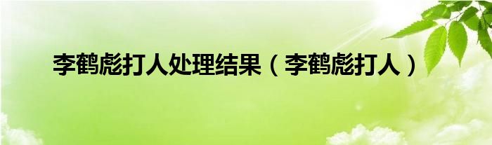 李鹤彪打人处理结果（李鹤彪打人）