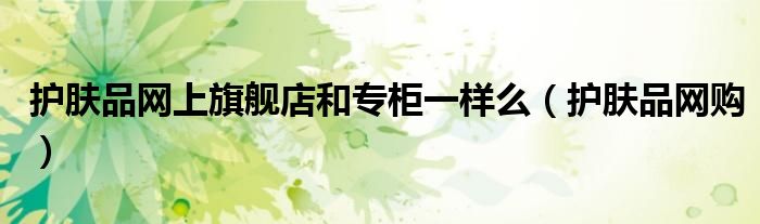 护肤品网上旗舰店和专柜一样么（护肤品网购）