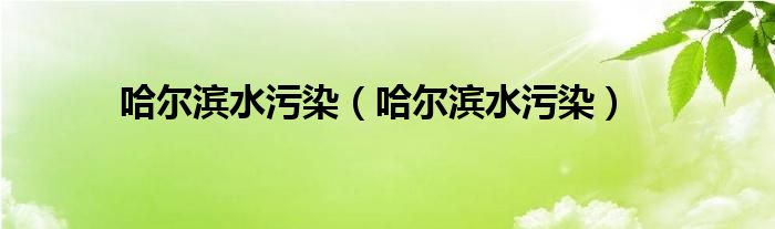 哈尔滨水污染（哈尔滨水污染）