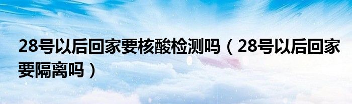 28号以后回家要核酸检测吗（28号以后回家要隔离吗）