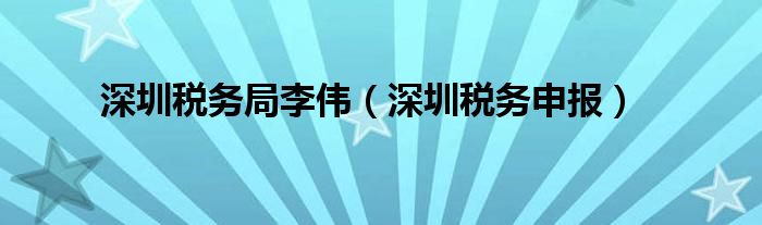 深圳税务局李伟（深圳税务申报）
