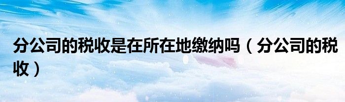 分公司的税收是在所在地缴纳吗（分公司的税收）